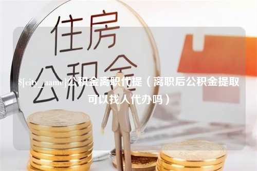 肇州公积金离职代提（离职后公积金提取可以找人代办吗）