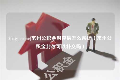 肇州常州公积金封存后怎么帮提（常州公积金封存可以补交吗）